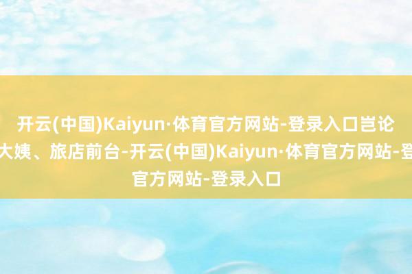开云(中国)Kaiyun·体育官方网站-登录入口岂论是保洁大姨、旅店前台-开云(中国)Kaiyun·体育官方网站-登录入口