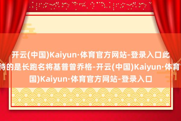 开云(中国)Kaiyun·体育官方网站-登录入口此次苏提达陪泰王宽待的是长跑名将基普曾乔格-开云(中国)Kaiyun·体育官方网站-登录入口