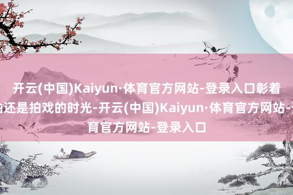 开云(中国)Kaiyun·体育官方网站-登录入口彰着她亦然曲还是拍戏的时光-开云(中国)Kaiyun·体育官方网站-登录入口