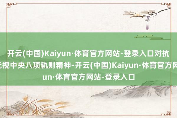 开云(中国)Kaiyun·体育官方网站-登录入口对抗组织审查;无视中央八项轨则精神-开云(中国)Kaiyun·体育官方网站-登录入口