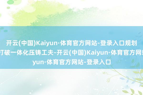 开云(中国)Kaiyun·体育官方网站-登录入口规划 11 家伙伴打破一体化压铸工夫-开云(中国)Kaiyun·体育官方网站-登录入口