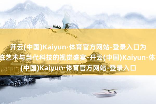 开云(中国)Kaiyun·体育官方网站-登录入口为搭客献上一场和会传统艺术与当代科技的视觉盛宴-开云(中国)Kaiyun·体育官方网站-登录入口