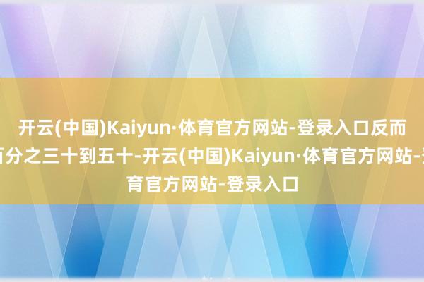 开云(中国)Kaiyun·体育官方网站-登录入口反而能低廉百分之三十到五十-开云(中国)Kaiyun·体育官方网站-登录入口