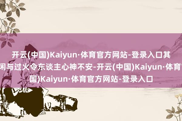 开云(中国)Kaiyun·体育官方网站-登录入口其目光中闪现出的悠闲与过火令东谈主心神不安-开云(中国)Kaiyun·体育官方网站-登录入口