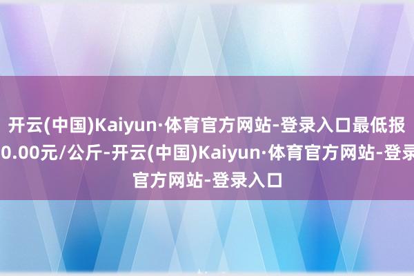 开云(中国)Kaiyun·体育官方网站-登录入口最低报价590.00元/公斤-开云(中国)Kaiyun·体育官方网站-登录入口