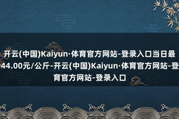 开云(中国)Kaiyun·体育官方网站-登录入口当日最高报价44.00元/公斤-开云(中国)Kaiyun·体育官方网站-登录入口