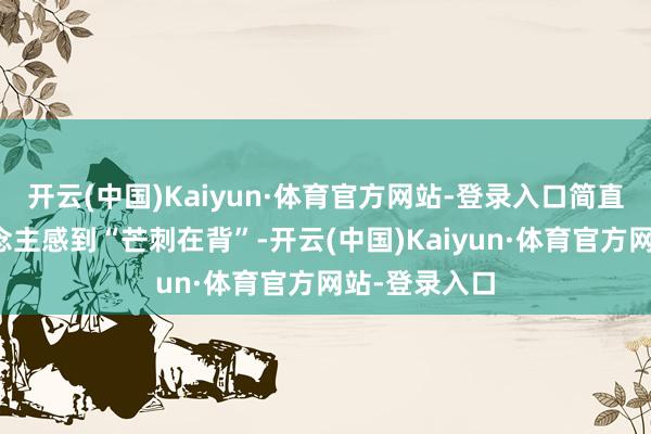 开云(中国)Kaiyun·体育官方网站-登录入口简直让不少东说念主感到“芒刺在背”-开云(中国)Kaiyun·体育官方网站-登录入口
