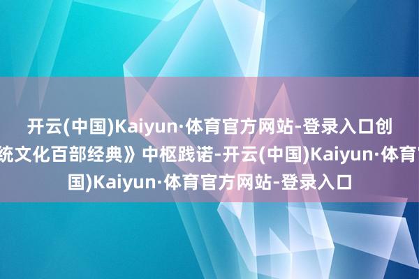 开云(中国)Kaiyun·体育官方网站-登录入口创意展依据《中华传统文化百部经典》中枢践诺-开云(中国)Kaiyun·体育官方网站-登录入口
