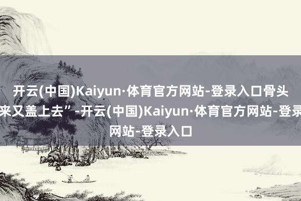开云(中国)Kaiyun·体育官方网站-登录入口骨头拿出来又盖上去”-开云(中国)Kaiyun·体育官方网站-登录入口