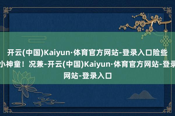 开云(中国)Kaiyun·体育官方网站-登录入口险些是个小神童！况兼-开云(中国)Kaiyun·体育官方网站-登录入口