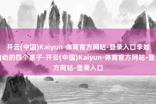 开云(中国)Kaiyun·体育官方网站-登录入口李娃携着尚幼的四个孩子-开云(中国)Kaiyun·体育官方网站-登录入口