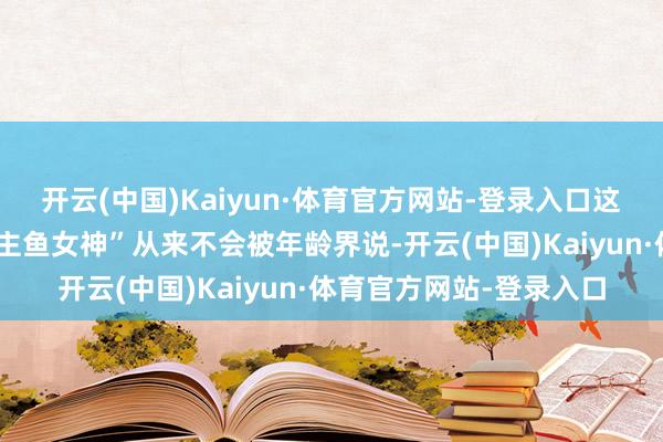 开云(中国)Kaiyun·体育官方网站-登录入口这位中越混血的“东说念主鱼女神”从来不会被年龄界说-开云(中国)Kaiyun·体育官方网站-登录入口