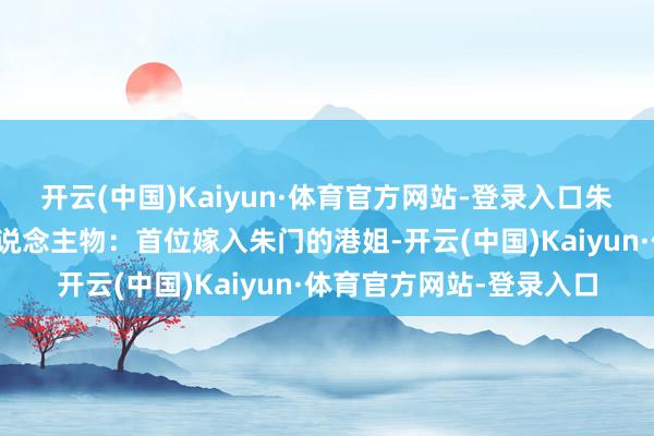 开云(中国)Kaiyun·体育官方网站-登录入口朱玲玲蓝本亦然个外传东说念主物:首位嫁入朱门的港姐-开云(中国)Kaiyun·体育官方网站-登录入口