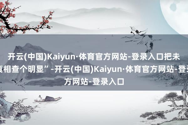 开云(中国)Kaiyun·体育官方网站-登录入口把未完的真相查个明显”-开云(中国)Kaiyun·体育官方网站-登录入口