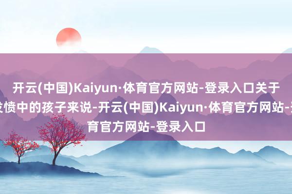 开云(中国)Kaiyun·体育官方网站-登录入口关于生活在发愤中的孩子来说-开云(中国)Kaiyun·体育官方网站-登录入口