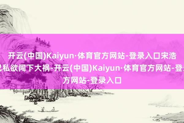 开云(中国)Kaiyun·体育官方网站-登录入口宋浩因一己私欲闯下大祸-开云(中国)Kaiyun·体育官方网站-登录入口