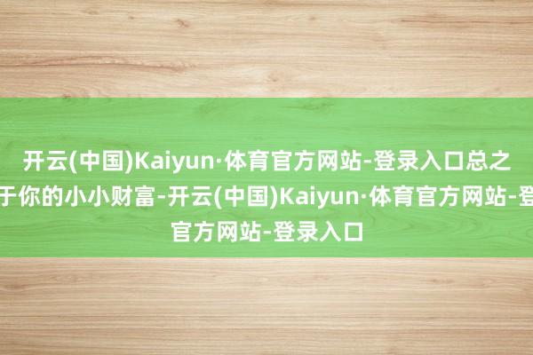 开云(中国)Kaiyun·体育官方网站-登录入口总之它是属于你的小小财富-开云(中国)Kaiyun·体育官方网站-登录入口