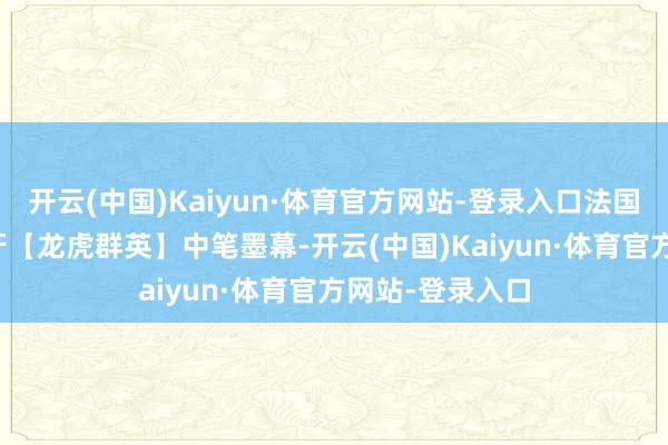 开云(中国)Kaiyun·体育官方网站-登录入口法国/意大利/西班牙【龙虎群英】中笔墨幕-开云(中国)Kaiyun·体育官方网站-登录入口