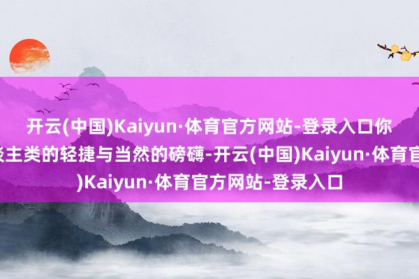 开云(中国)Kaiyun·体育官方网站-登录入口你会俄顷感受到东谈主类的轻捷与当然的磅礴-开云(中国)Kaiyun·体育官方网站-登录入口