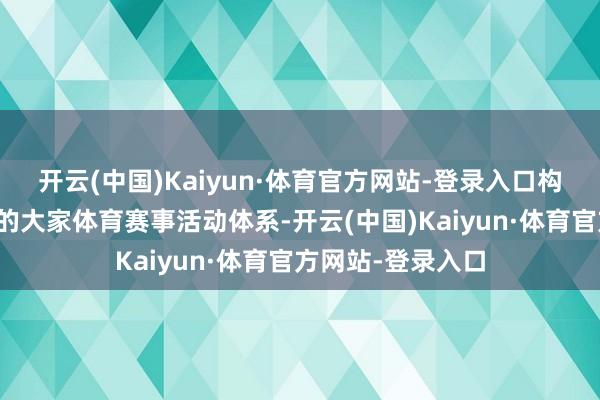 开云(中国)Kaiyun·体育官方网站-登录入口构建多档次各种化的大家体育赛事活动体系-开云(中国)Kaiyun·体育官方网站-登录入口