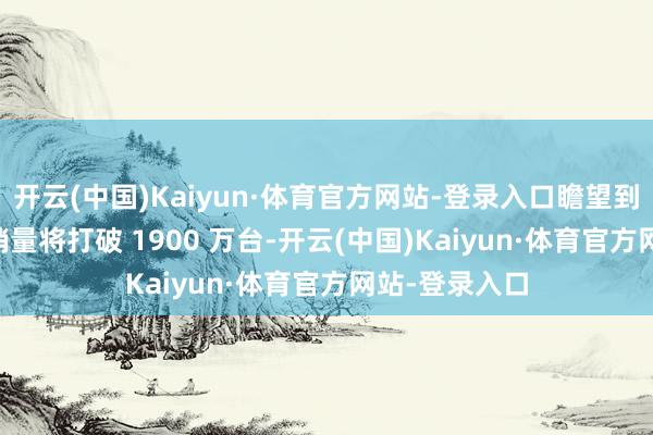 开云(中国)Kaiyun·体育官方网站-登录入口瞻望到本年 3 月底销量将打破 1900 万台-开云(中国)Kaiyun·体育官方网站-登录入口