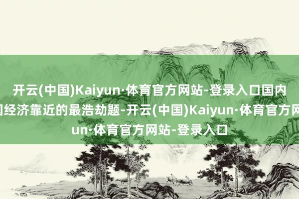 开云(中国)Kaiyun·体育官方网站-登录入口国内挑战才是中国经济靠近的最浩劫题-开云(中国)Kaiyun·体育官方网站-登录入口