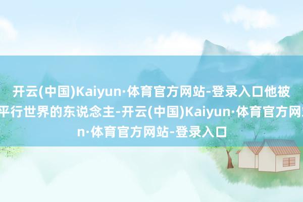 开云(中国)Kaiyun·体育官方网站-登录入口他被认为是误入平行世界的东说念主-开云(中国)Kaiyun·体育官方网站-登录入口