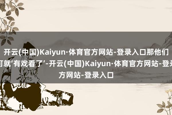 开云(中国)Kaiyun·体育官方网站-登录入口那他们两位可就‘有戏看了’-开云(中国)Kaiyun·体育官方网站-登录入口