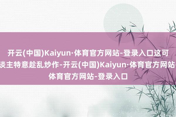开云(中国)Kaiyun·体育官方网站-登录入口这可能是有东谈主特意趁乱炒作-开云(中国)Kaiyun·体育官方网站-登录入口