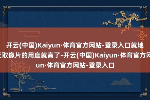 开云(中国)Kaiyun·体育官方网站-登录入口就地取像片比隔天取像片的用度就高了-开云(中国)Kaiyun·体育官方网站-登录入口
