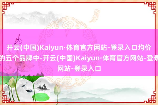 开云(中国)Kaiyun·体育官方网站-登录入口均价最高的五个品牌中-开云(中国)Kaiyun·体育官方网站-登录入口