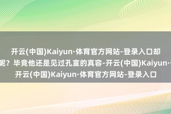 开云(中国)Kaiyun·体育官方网站-登录入口却莫得再次使用这件神器呢?毕竟他还是见过孔宣的真容-开云(中国)Kaiyun·体育官方网站-登录入口