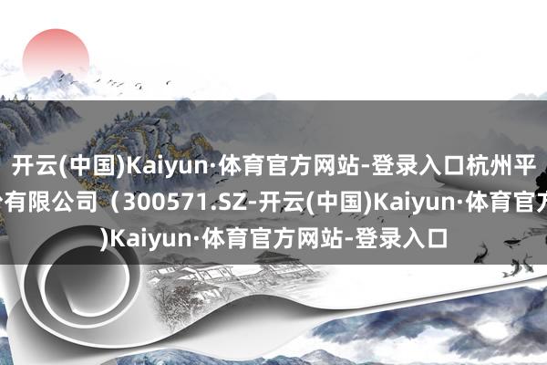 开云(中国)Kaiyun·体育官方网站-登录入口杭州平治信息技能股份有限公司（300571.SZ-开云(中国)Kaiyun·体育官方网站-登录入口