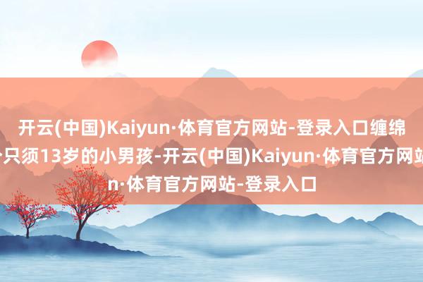 开云(中国)Kaiyun·体育官方网站-登录入口缠绵居然是一个只须13岁的小男孩-开云(中国)Kaiyun·体育官方网站-登录入口