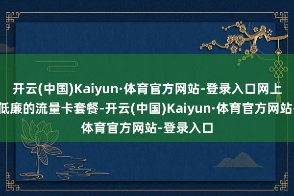 开云(中国)Kaiyun·体育官方网站-登录入口网上看到好多低廉的流量卡套餐-开云(中国)Kaiyun·体育官方网站-登录入口