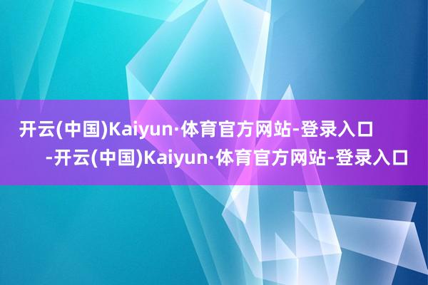 开云(中国)Kaiyun·体育官方网站-登录入口            -开云(中国)Kaiyun·体育官方网站-登录入口
