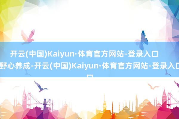 开云(中国)Kaiyun·体育官方网站-登录入口      野心养成-开云(中国)Kaiyun·体育官方网站-登录入口