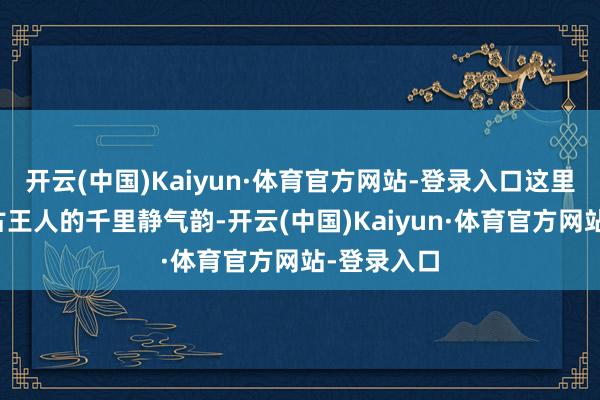 开云(中国)Kaiyun·体育官方网站-登录入口这里既有千年古王人的千里静气韵-开云(中国)Kaiyun·体育官方网站-登录入口