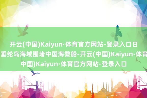 开云(中国)Kaiyun·体育官方网站-登录入口日方搬动4艘规矩船在垂纶岛海域围堵中国海警船-开云(中国)Kaiyun·体育官方网站-登录入口