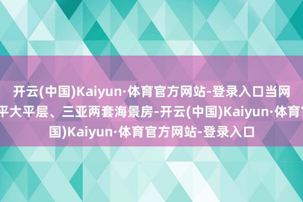开云(中国)Kaiyun·体育官方网站-登录入口当网友扒出她北京178平大平层、三亚两套海景房-开云(中国)Kaiyun·体育官方网站-登录入口