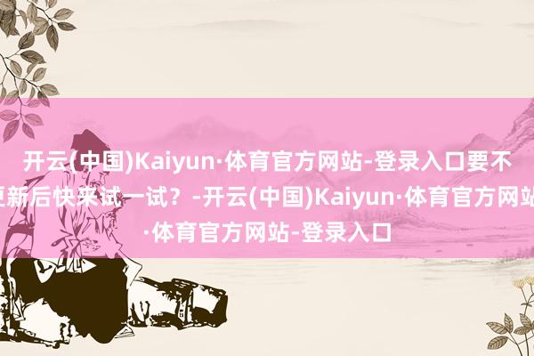 开云(中国)Kaiyun·体育官方网站-登录入口要不要在此次更新后快来试一试？-开云(中国)Kaiyun·体育官方网站-登录入口