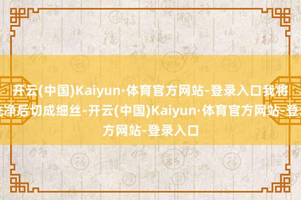 开云(中国)Kaiyun·体育官方网站-登录入口我将紫菜洗净后切成细丝-开云(中国)Kaiyun·体育官方网站-登录入口