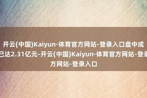 开云(中国)Kaiyun·体育官方网站-登录入口盘中成交额已达2.31亿元-开云(中国)Kaiyun·体育官方网站-登录入口