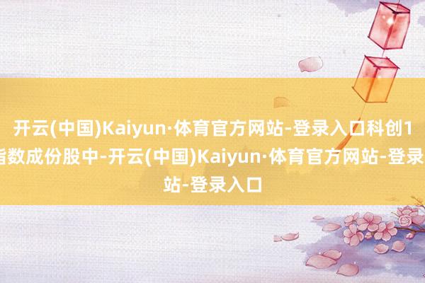开云(中国)Kaiyun·体育官方网站-登录入口科创100指数成份股中-开云(中国)Kaiyun·体育官方网站-登录入口
