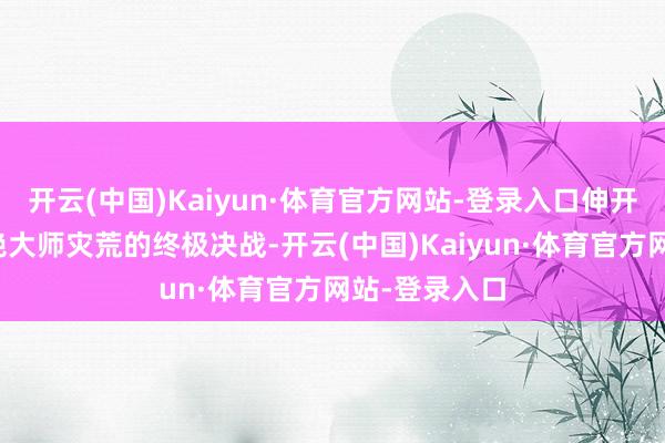 开云(中国)Kaiyun·体育官方网站-登录入口伸开一场旨在断绝大师灾荒的终极决战-开云(中国)Kaiyun·体育官方网站-登录入口
