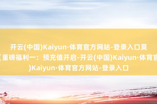 开云(中国)Kaiyun·体育官方网站-登录入口莫待无号空遗恨！【重磅福利一：预充值开启-开云(中国)Kaiyun·体育官方网站-登录入口