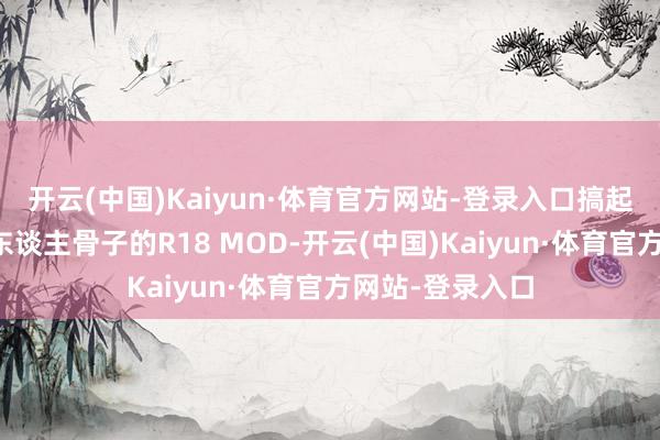 开云(中国)Kaiyun·体育官方网站-登录入口搞起了包含明确成东谈主骨子的R18 MOD-开云(中国)Kaiyun·体育官方网站-登录入口