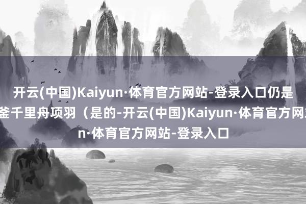 开云(中国)Kaiyun·体育官方网站-登录入口仍是是咱们的破釜千里舟项羽(是的-开云(中国)Kaiyun·体育官方网站-登录入口