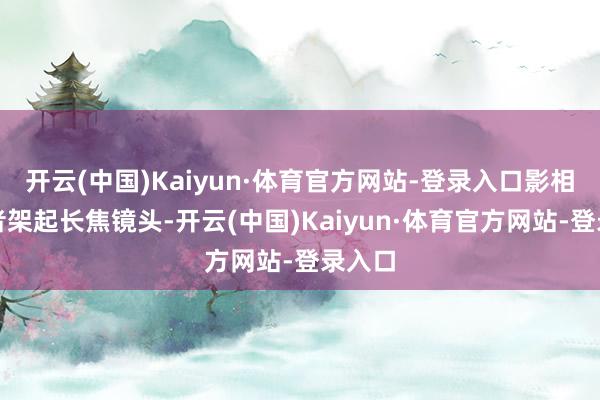 开云(中国)Kaiyun·体育官方网站-登录入口影相深爱者架