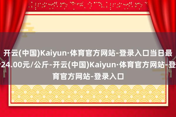 开云(中国)Kaiyun·体育官方网站-登录入口当日最高报价24.00元/公斤-开云(中国)Kaiyun·体育官方网站-登录入口